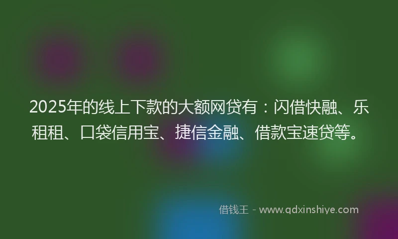 2025年的线上下款的大额网贷有：闪借快融、乐租租、口袋信用宝、捷信金融、借款宝速贷等。
