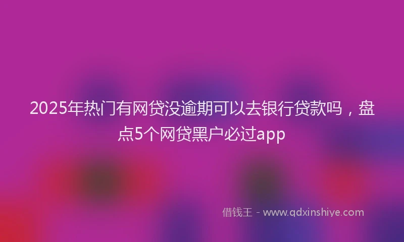 2025年热门有网贷没逾期可以去银行贷款吗，盘点5个网贷黑户必过app