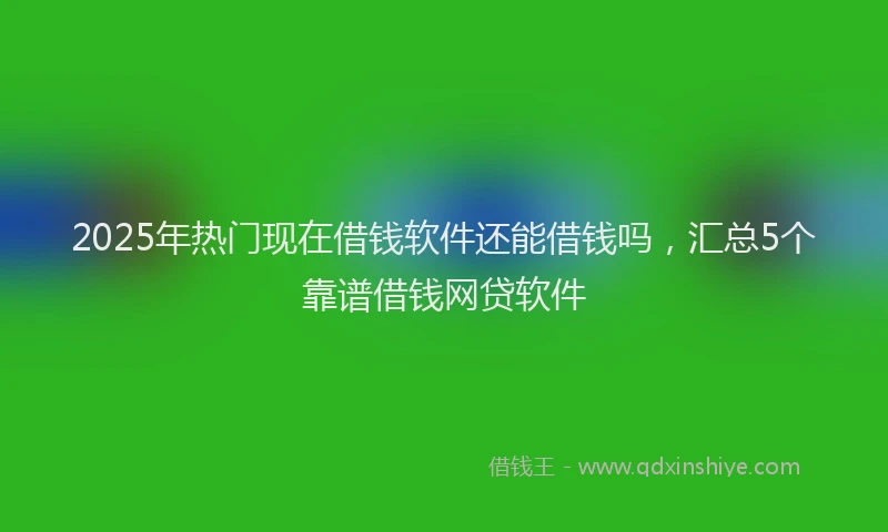 2025年热门现在借钱软件还能借钱吗，汇总5个靠谱借钱网贷软件