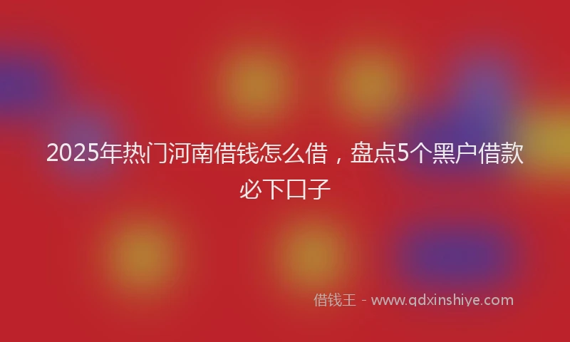 2025年热门河南借钱怎么借，盘点5个黑户借款必下口子