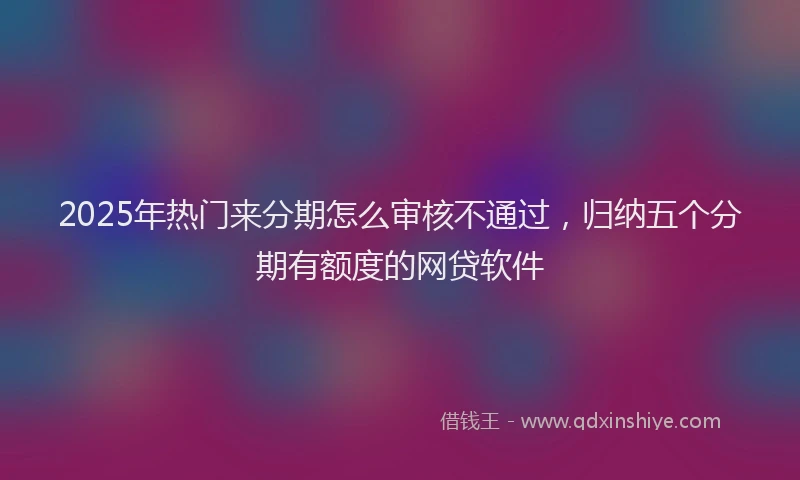 2025年热门来分期怎么审核不通过，归纳五个分期有额度的网贷软件