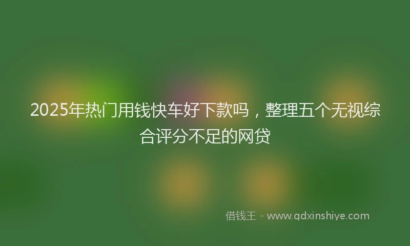 2025年热门用钱快车好下款吗，整理五个无视综合评分不足的网贷
