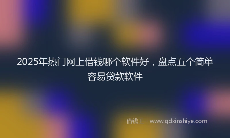 2025年热门网上借钱哪个软件好，盘点五个简单容易贷款软件