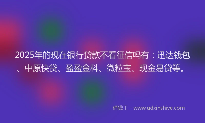 2025年的现在银行贷款不看征信吗有：迅达钱包、中原快贷、盈盈金科、微粒宝、现金易贷等。