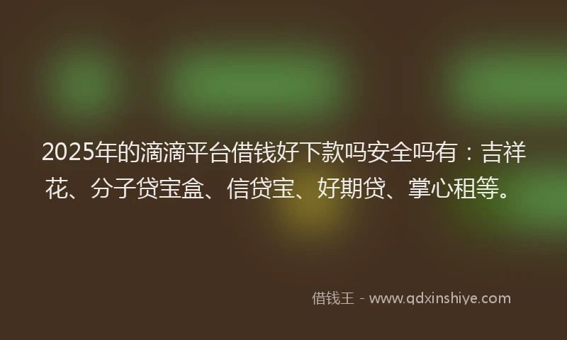2025年的滴滴平台借钱好下款吗安全吗有：吉祥花、分子贷宝盒、信贷宝、好期贷、掌心租等。