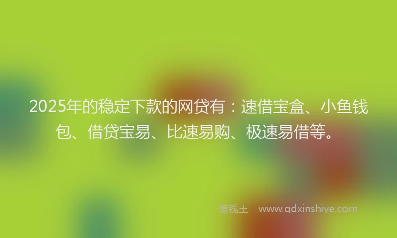 2025年的稳定下款的网贷有：速借宝盒、小鱼钱包、借贷宝易、比速易购、极速易借等。
