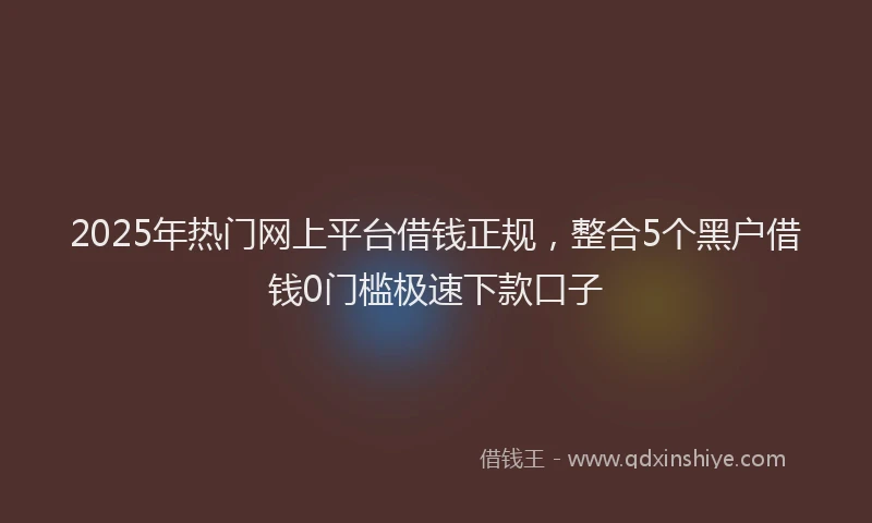 2025年热门网上平台借钱正规，整合5个黑户借钱0门槛极速下款口子
