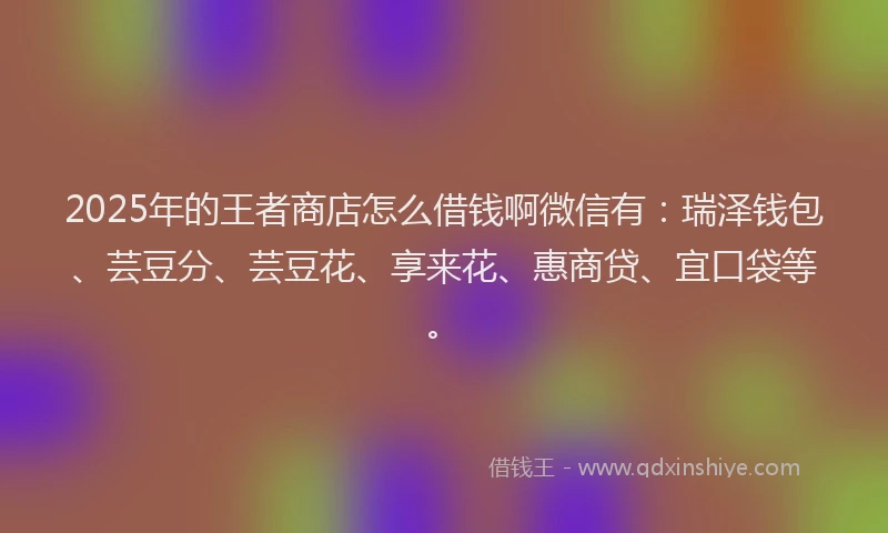 2025年的王者商店怎么借钱啊微信有：瑞泽钱包、芸豆分、芸豆花、享来花、惠商贷、宜口袋等。