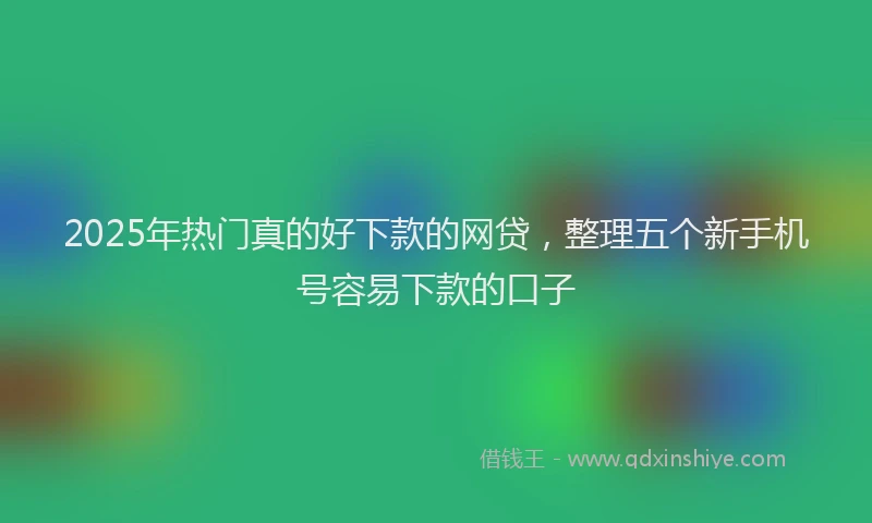 2025年热门真的好下款的网贷，整理五个新手机号容易下款的口子