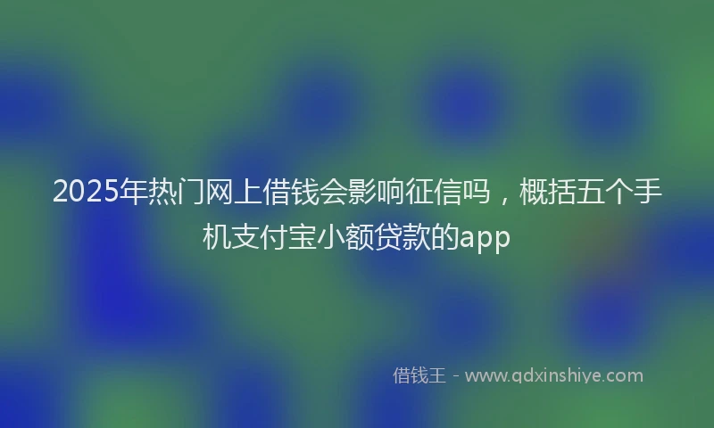 2025年热门网上借钱会影响征信吗，概括五个手机支付宝小额贷款的app