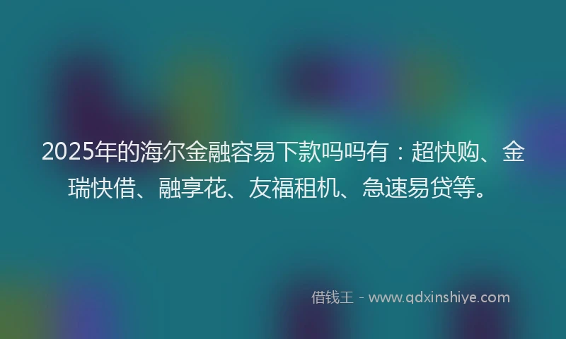 2025年的海尔金融容易下款吗吗有：超快购、金瑞快借、融享花、友福租机、急速易贷等。