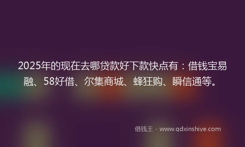 2025年的现在去哪贷款好下款快点有：借钱宝易融、58好借、尔集商城、蜂狂购、瞬信通等。