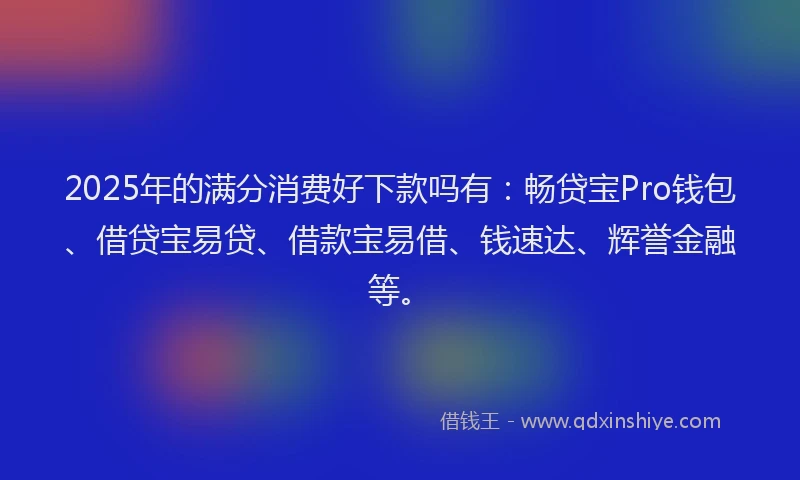 2025年的满分消费好下款吗有：畅贷宝Pro钱包、借贷宝易贷、借款宝易借、钱速达、辉誉金融等。