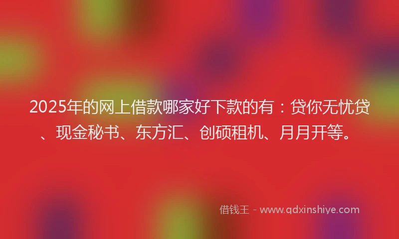2025年的网上借款哪家好下款的有：贷你无忧贷、现金秘书、东方汇、创硕租机、月月开等。