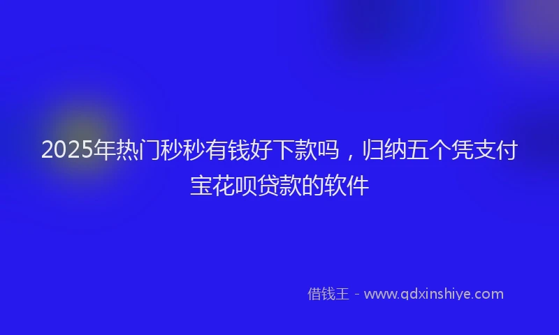 2025年热门秒秒有钱好下款吗，归纳五个凭支付宝花呗贷款的软件