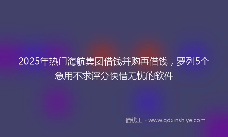 2025年热门海航集团借钱并购再借钱，罗列5个急用不求评分快借无忧的软件