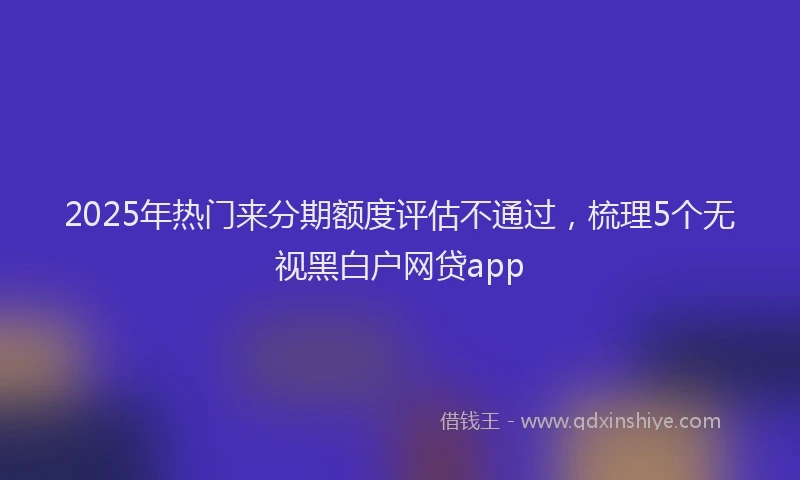 2025年热门来分期额度评估不通过，梳理5个无视黑白户网贷app