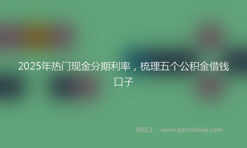 2025年热门现金分期利率，梳理五个公积金借钱口子