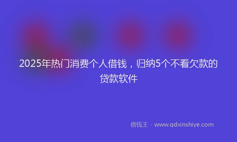 2025年热门消费个人借钱，归纳5个不看欠款的贷款软件