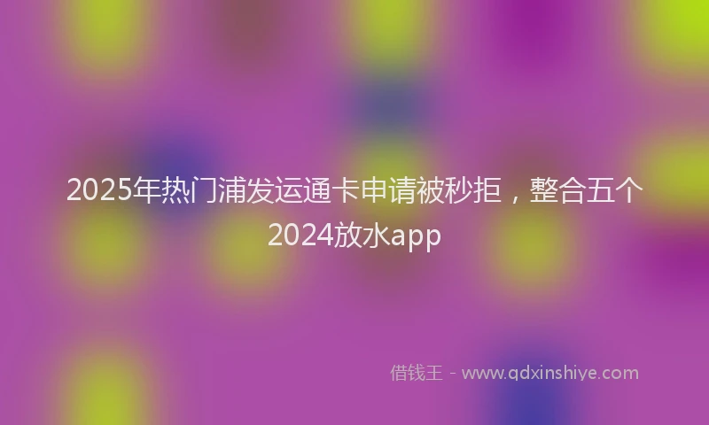 2025年热门浦发运通卡申请被秒拒，整合五个2024放水app
