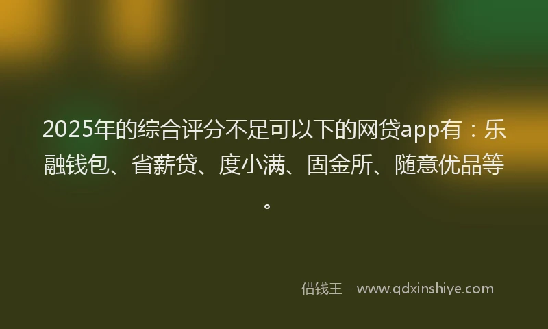 2025年的综合评分不足可以下的网贷app有：乐融钱包、省薪贷、度小满、固金所、随意优品等。