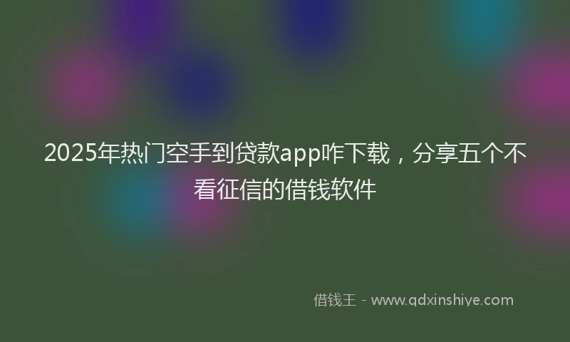 2025年热门空手到贷款app咋下载，分享五个不看征信的借钱软件