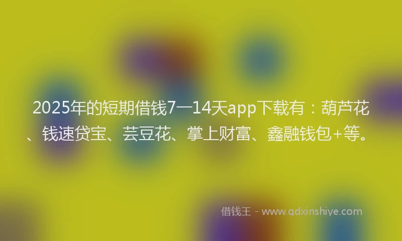 2025年的短期借钱7一14天app下载有：葫芦花、钱速贷宝、芸豆花、掌上财富、鑫融钱包+等。