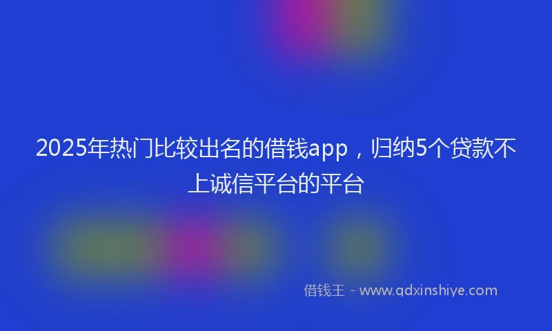2025年热门比较出名的借钱app，归纳5个贷款不上诚信平台的平台