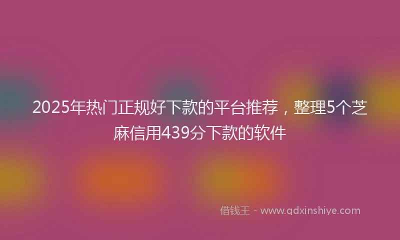 2025年热门正规好下款的平台推荐，整理5个芝麻信用439分下款的软件