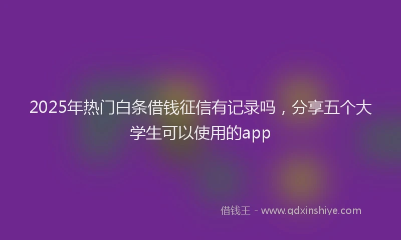 2025年热门白条借钱征信有记录吗，分享五个大学生可以使用的app