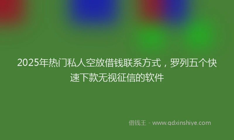 2025年热门私人空放借钱联系方式，罗列五个快速下款无视征信的软件