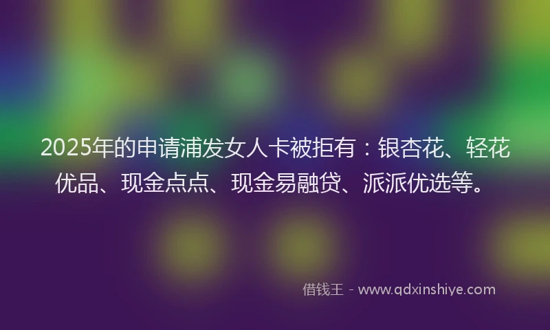 2025年的申请浦发女人卡被拒有：银杏花、轻花优品、现金点点、现金易融贷、派派优选等。