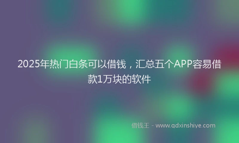 2025年热门白条可以借钱，汇总五个APP容易借款1万块的软件