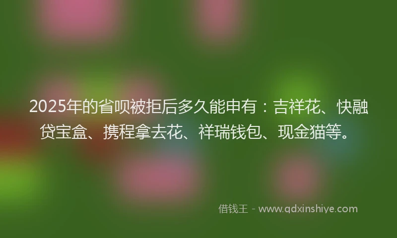 2025年的省呗被拒后多久能申有：吉祥花、快融贷宝盒、携程拿去花、祥瑞钱包、现金猫等。