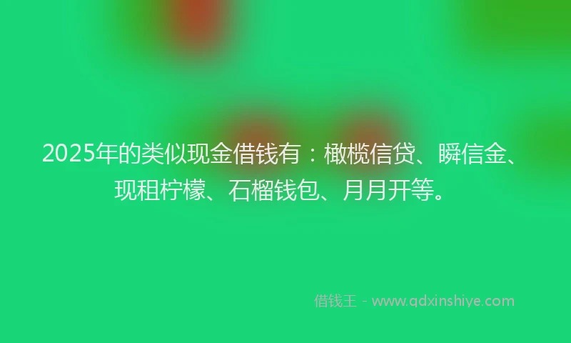 2025年的类似现金借钱有：橄榄信贷、瞬信金、现租柠檬、石榴钱包、月月开等。