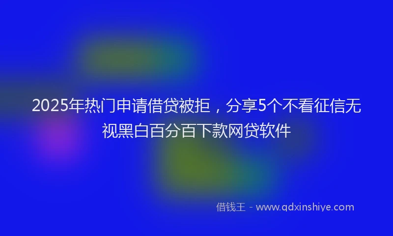 2025年热门申请借贷被拒，分享5个不看征信无视黑白百分百下款网贷软件