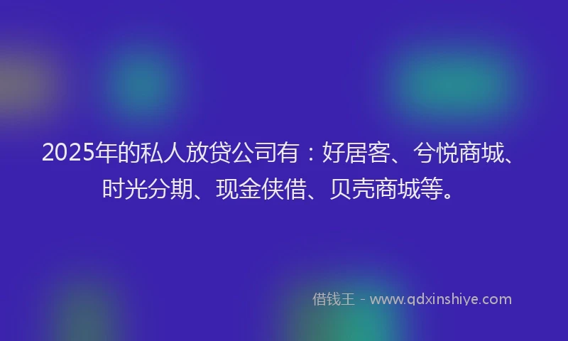 2025年的私人放贷公司有：好居客、兮悦商城、时光分期、现金侠借、贝壳商城等。