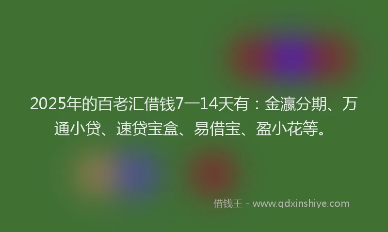 2025年的百老汇借钱7一14天有：金瀛分期、万通小贷、速贷宝盒、易借宝、盈小花等。