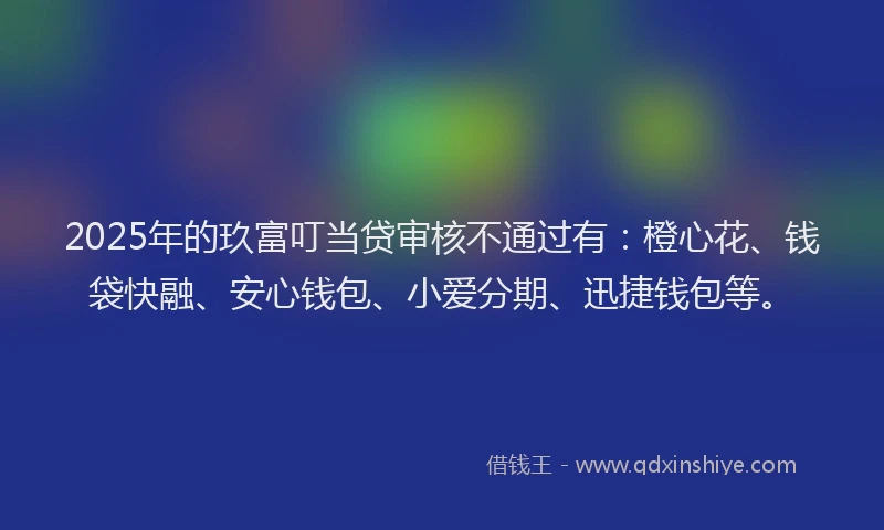 2025年的玖富叮当贷审核不通过有：橙心花、钱袋快融、安心钱包、小爱分期、迅捷钱包等。