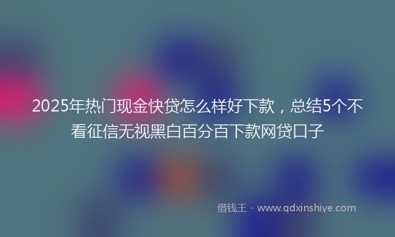 2025年热门现金快贷怎么样好下款，总结5个不看征信无视黑白百分百下款网贷口子