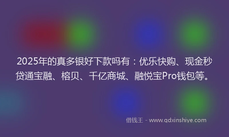 2025年的真多银好下款吗有：优乐快购、现金秒贷通宝融、榕贝、千亿商城、融悦宝Pro钱包等。