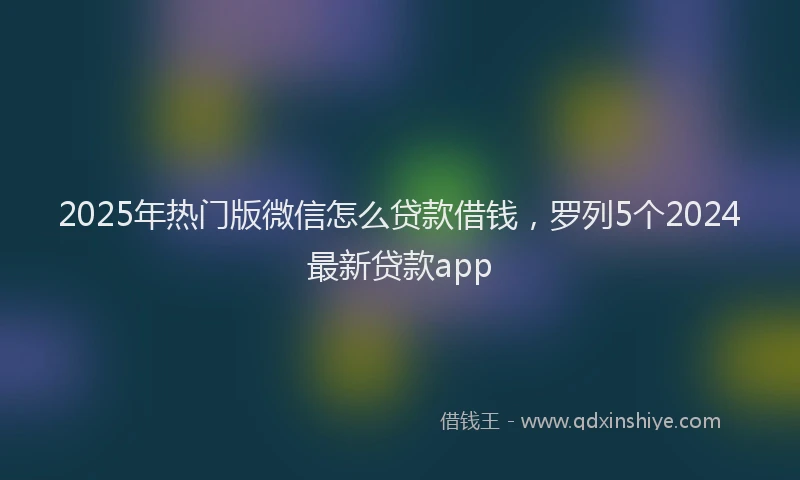 2025年热门版微信怎么贷款借钱，罗列5个2024最新贷款app