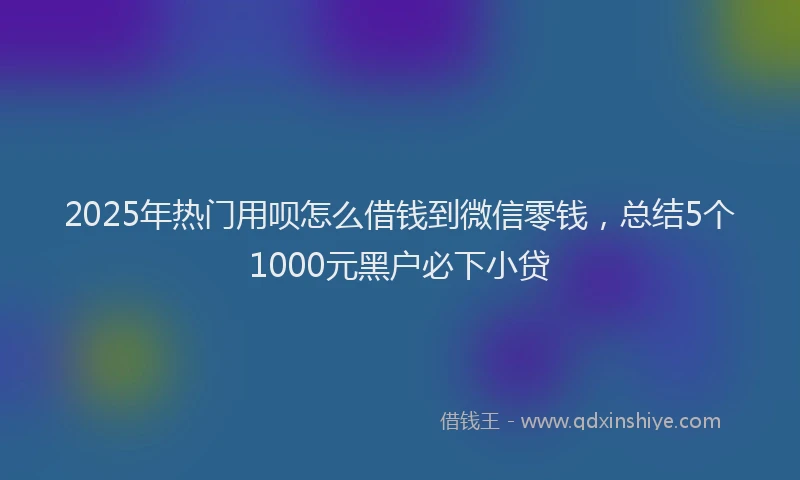 2025年热门用呗怎么借钱到微信零钱，总结5个1000元黑户必下小贷