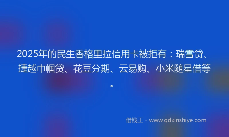 2025年的民生香格里拉信用卡被拒有：瑞雪贷、捷越巾帼贷、花豆分期、云易购、小米随星借等。