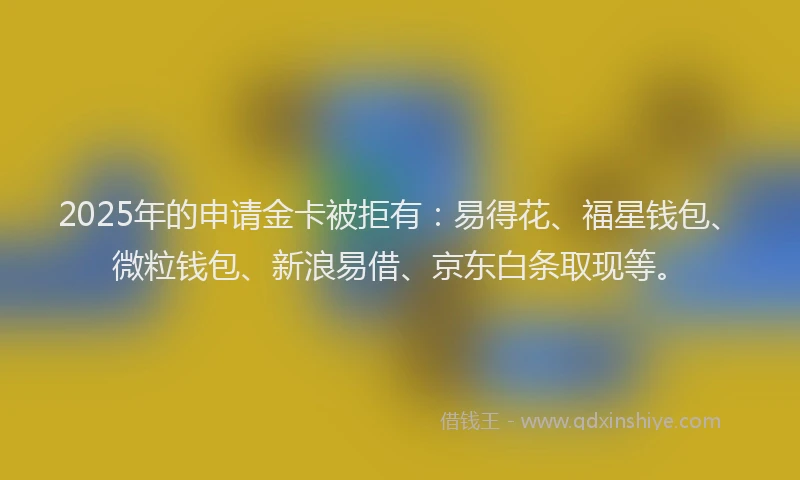 2025年的申请金卡被拒有：易得花、福星钱包、微粒钱包、新浪易借、京东白条取现等。