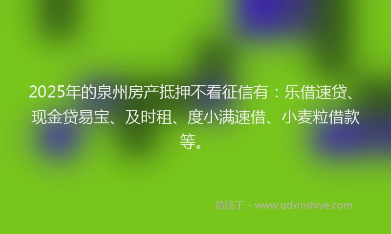 2025年的泉州房产抵押不看征信有：乐借速贷、现金贷易宝、及时租、度小满速借、小麦粒借款等。