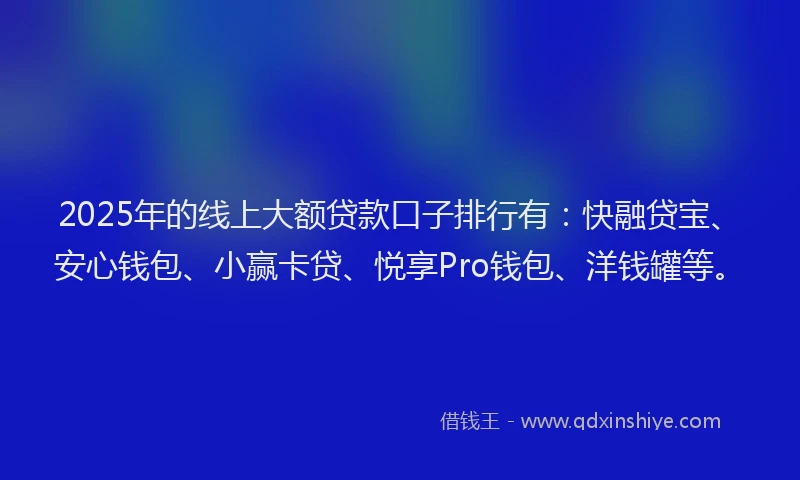 2025年的线上大额贷款口子排行有：快融贷宝、安心钱包、小赢卡贷、悦享Pro钱包、洋钱罐等。