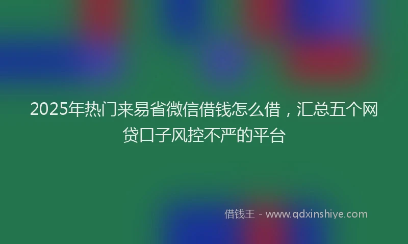 2025年热门来易省微信借钱怎么借，汇总五个网贷口子风控不严的平台