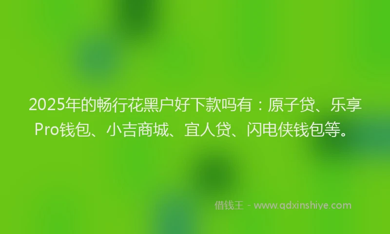 2025年的畅行花黑户好下款吗有：原子贷、乐享Pro钱包、小吉商城、宜人贷、闪电侠钱包等。