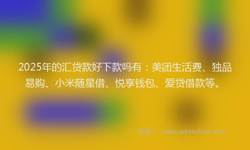 2025年的汇贷款好下款吗有：美团生活费、独品易购、小米随星借、悦享钱包、爱贷借款等。